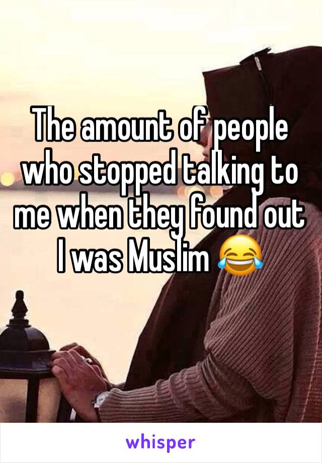 The amount of people who stopped talking to me when they found out I was Muslim 😂