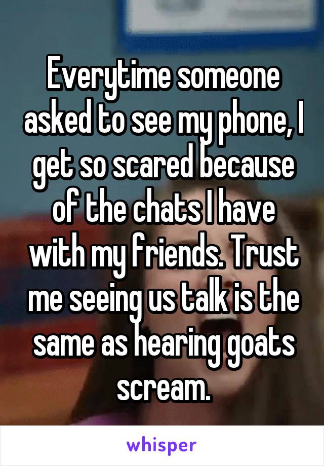 Everytime someone asked to see my phone, I get so scared because of the chats I have with my friends. Trust me seeing us talk is the same as hearing goats scream.