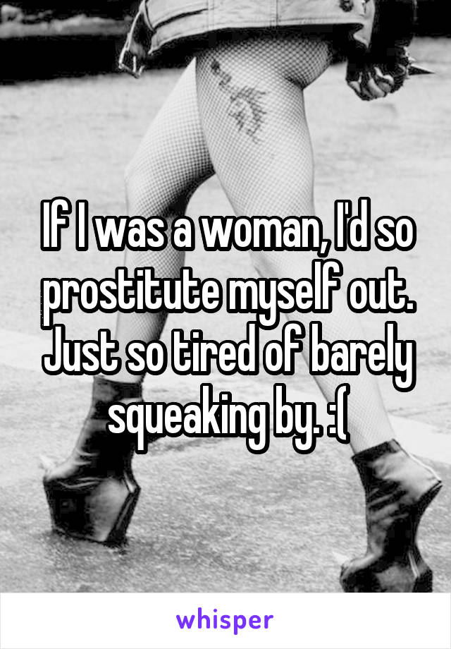 If I was a woman, I'd so prostitute myself out. Just so tired of barely squeaking by. :(