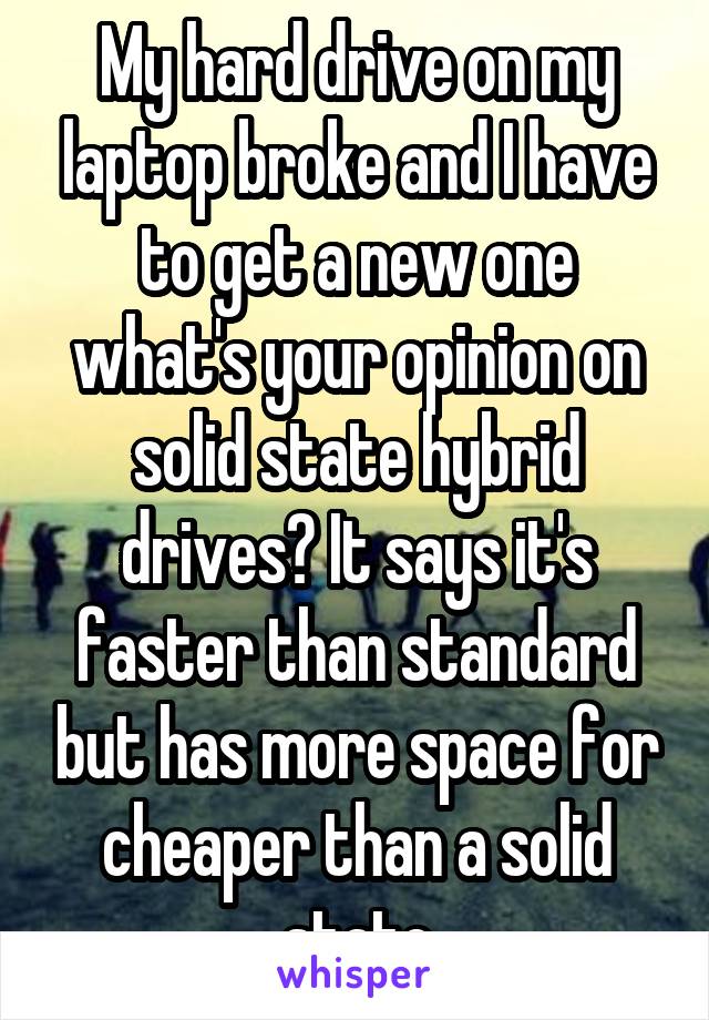 My hard drive on my laptop broke and I have to get a new one what's your opinion on solid state hybrid drives? It says it's faster than standard but has more space for cheaper than a solid state