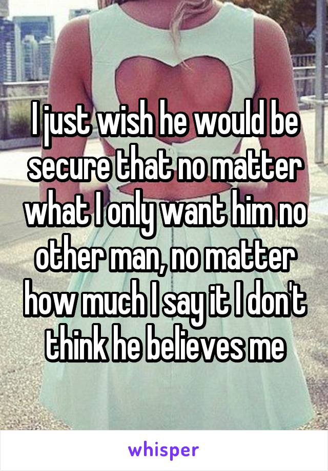 I just wish he would be secure that no matter what I only want him no other man, no matter how much I say it I don't think he believes me