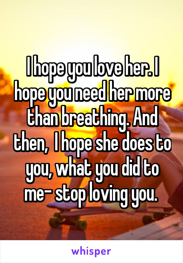 I hope you love her. I hope you need her more than breathing. And then,  I hope she does to you, what you did to me- stop loving you. 