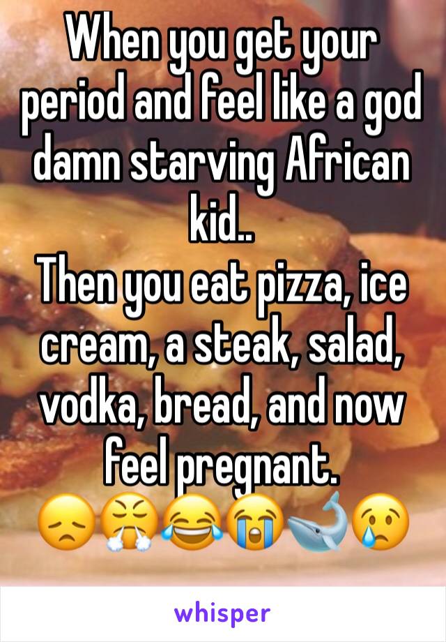 When you get your period and feel like a god damn starving African kid.. 
Then you eat pizza, ice cream, a steak, salad, vodka, bread, and now feel pregnant.
😞😤😂😭🐋😢
