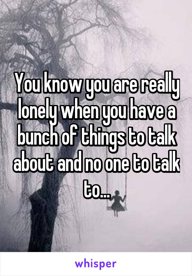 You know you are really lonely when you have a bunch of things to talk about and no one to talk to...