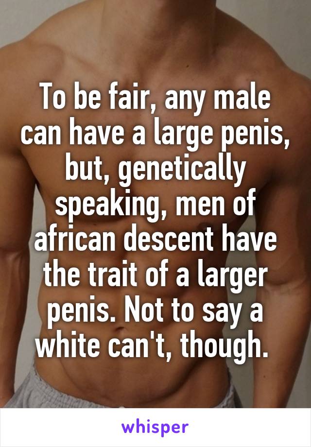 To be fair, any male can have a large penis, but, genetically speaking, men of african descent have the trait of a larger penis. Not to say a white can't, though. 