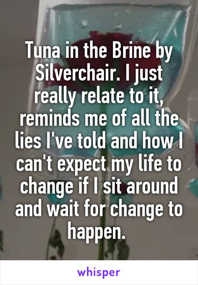 Tuna in the Brine by Silverchair. I just really relate to it, reminds me of all the lies I've told and how I can't expect my life to change if I sit around and wait for change to happen. 