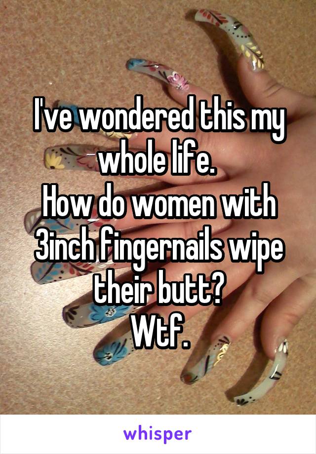 I've wondered this my whole life. 
How do women with 3inch fingernails wipe their butt?
Wtf.