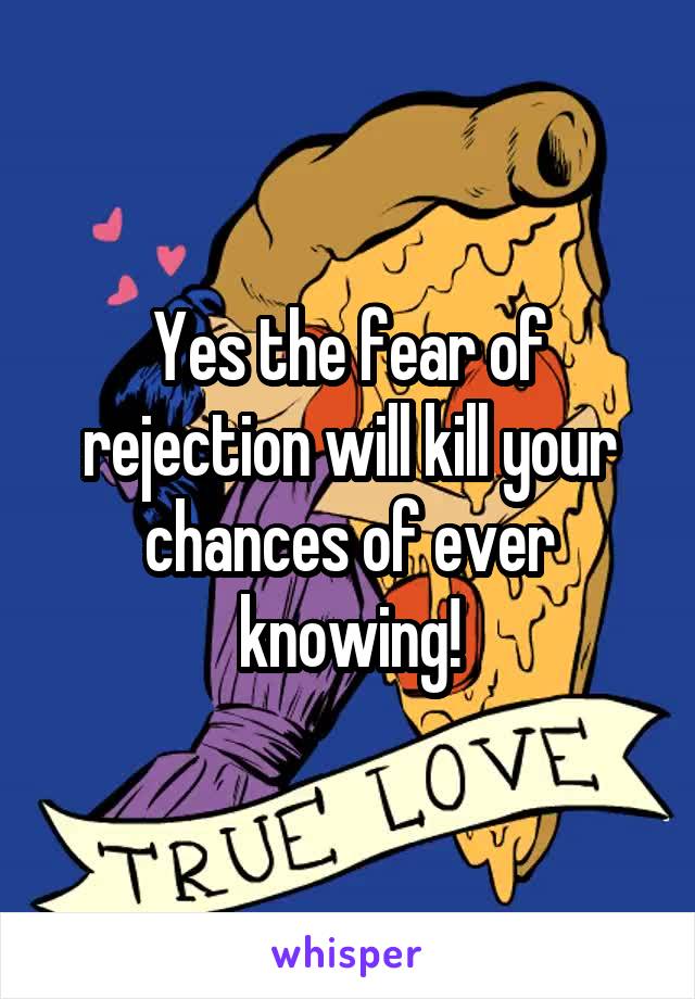 Yes the fear of rejection will kill your chances of ever knowing!