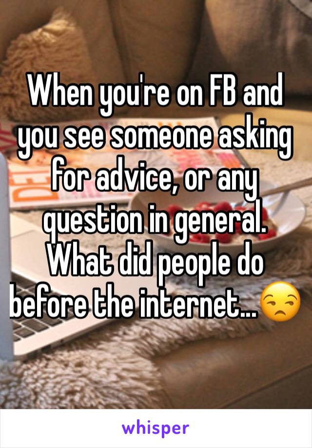 When you're on FB and you see someone asking for advice, or any question in general. What did people do before the internet...😒