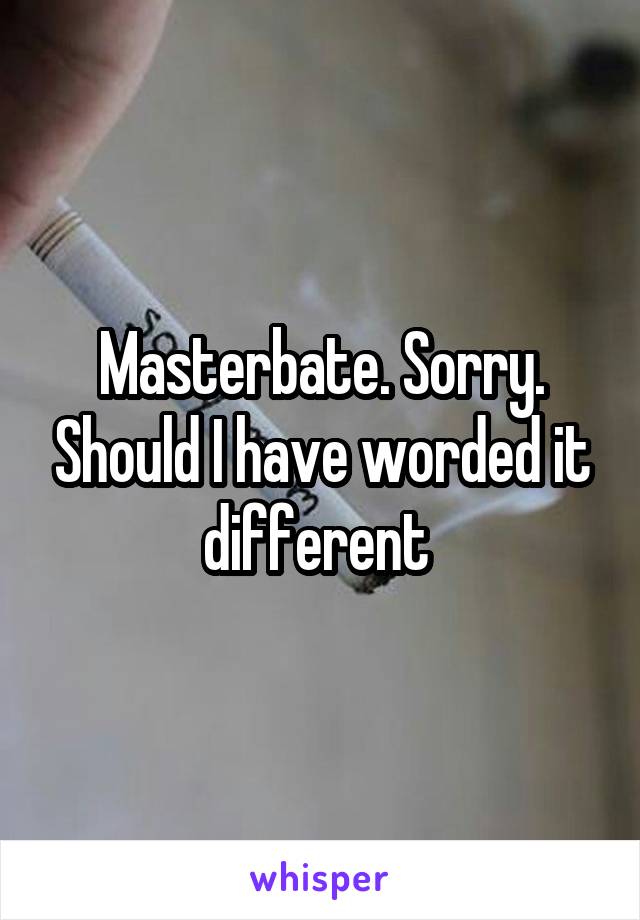 Masterbate. Sorry. Should I have worded it different 