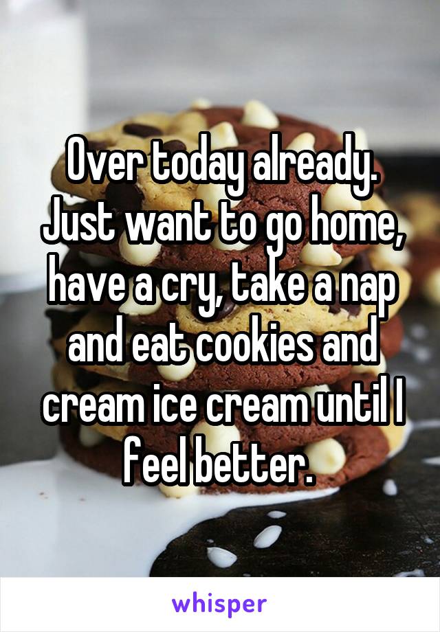 Over today already. Just want to go home, have a cry, take a nap and eat cookies and cream ice cream until I feel better. 