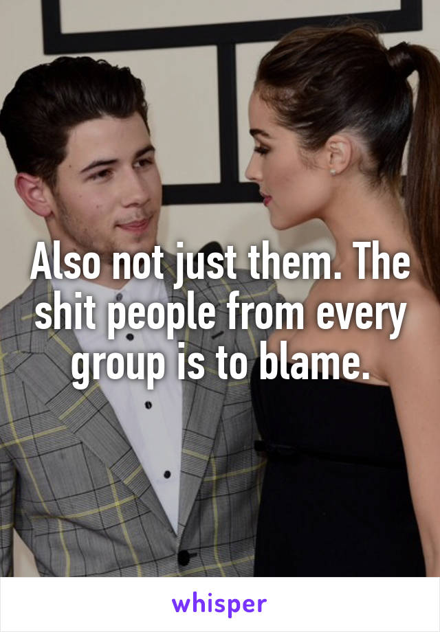 Also not just them. The shit people from every group is to blame.