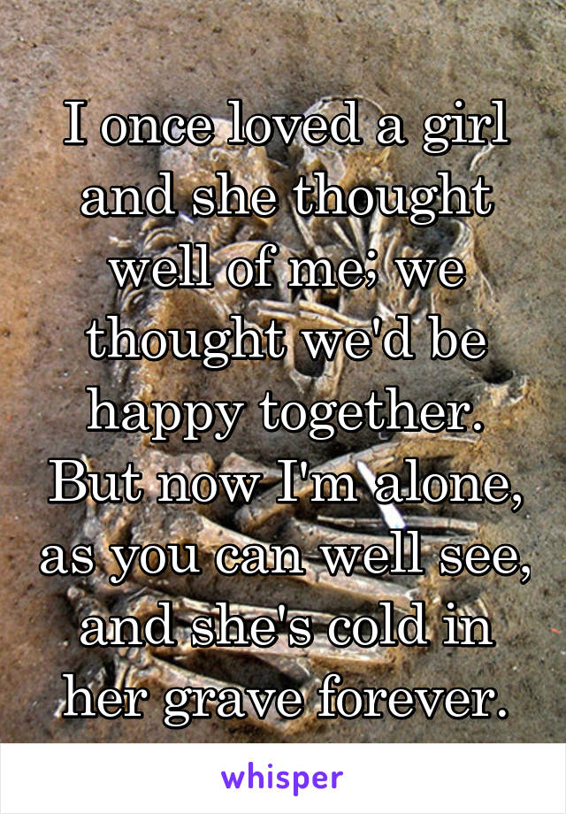 I once loved a girl and she thought well of me; we thought we'd be happy together. But now I'm alone, as you can well see, and she's cold in her grave forever.