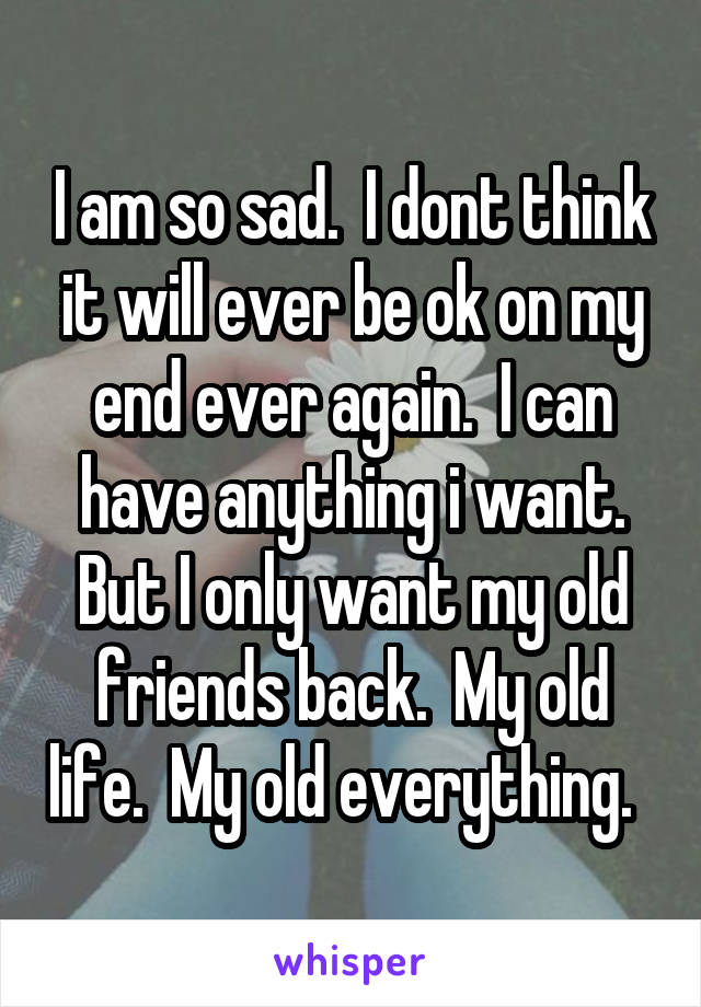 I am so sad.  I dont think it will ever be ok on my end ever again.  I can have anything i want. But I only want my old friends back.  My old life.  My old everything.  