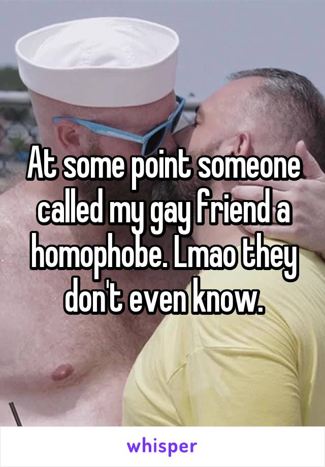 At some point someone called my gay friend a homophobe. Lmao they don't even know.