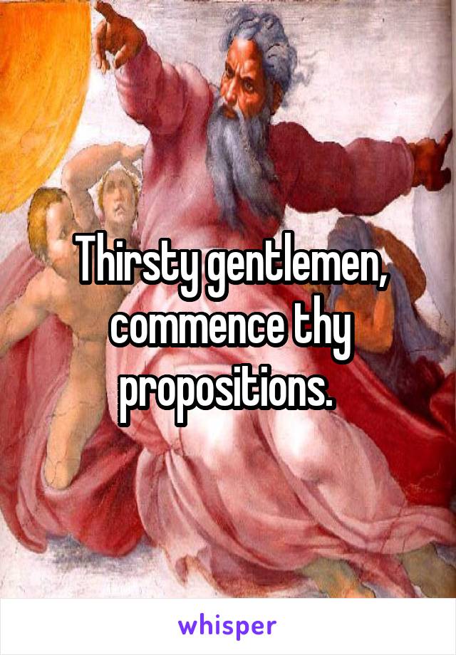 Thirsty gentlemen, commence thy propositions. 