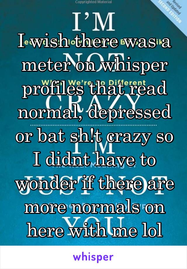 I wish there was a meter on whisper profiles that read normal, depressed or bat sh!t crazy so I didnt have to wonder if there are more normals on here with me lol