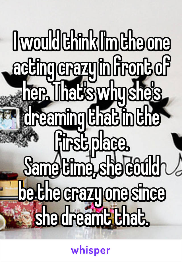 I would think I'm the one acting crazy in front of her. That's why she's dreaming that in the first place.
Same time, she could be the crazy one since she dreamt that.