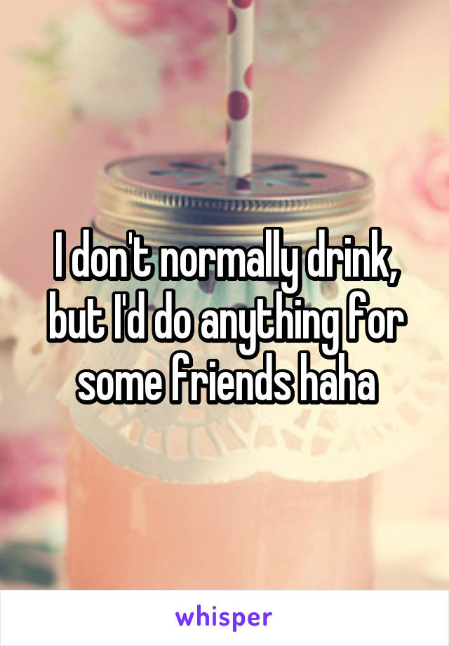 I don't normally drink, but I'd do anything for some friends haha