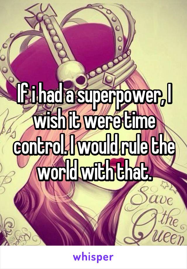 If i had a superpower, I wish it were time control. I would rule the world with that.