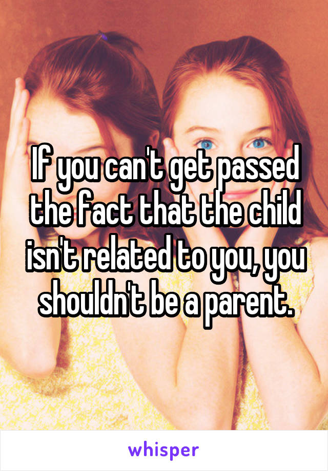 If you can't get passed the fact that the child isn't related to you, you shouldn't be a parent.