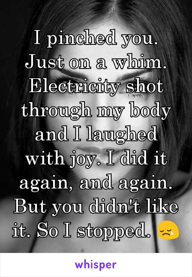 I pinched you. Just on a whim. Electricity shot through my body and I laughed with joy. I did it again, and again. But you didn't like it. So I stopped. 😢