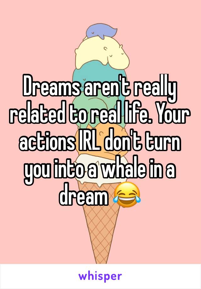 Dreams aren't really related to real life. Your actions IRL don't turn you into a whale in a dream 😂