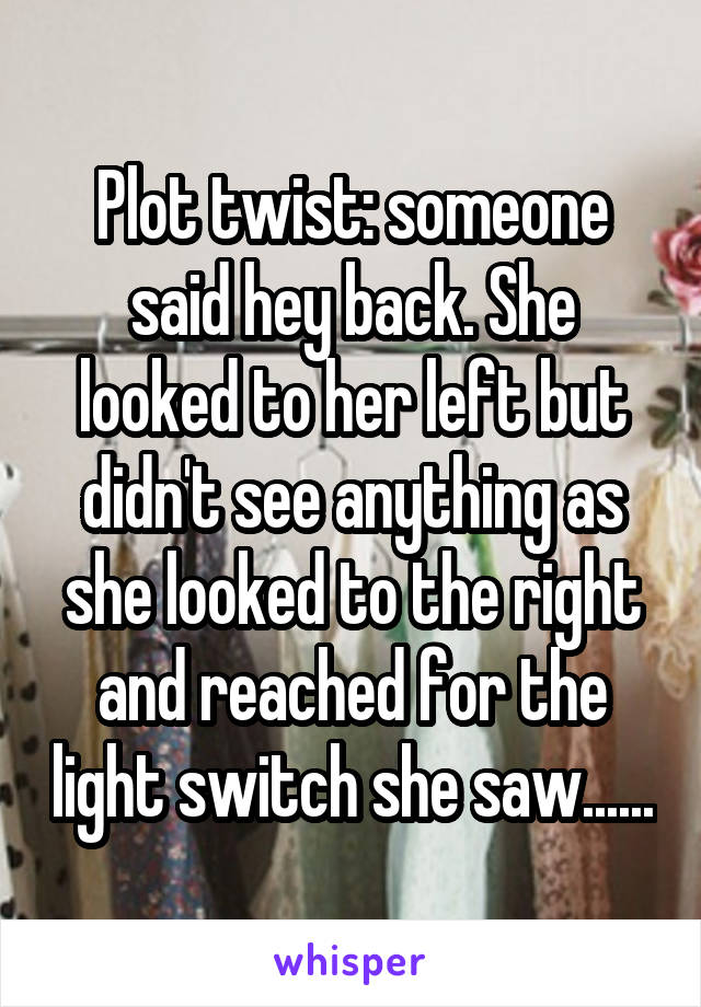 Plot twist: someone said hey back. She looked to her left but didn't see anything as she looked to the right and reached for the light switch she saw......