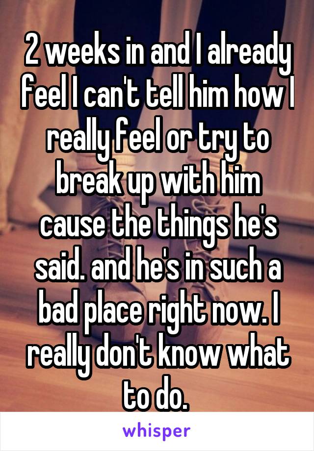 2 weeks in and I already feel I can't tell him how I really feel or try to break up with him cause the things he's said. and he's in such a bad place right now. I really don't know what to do. 