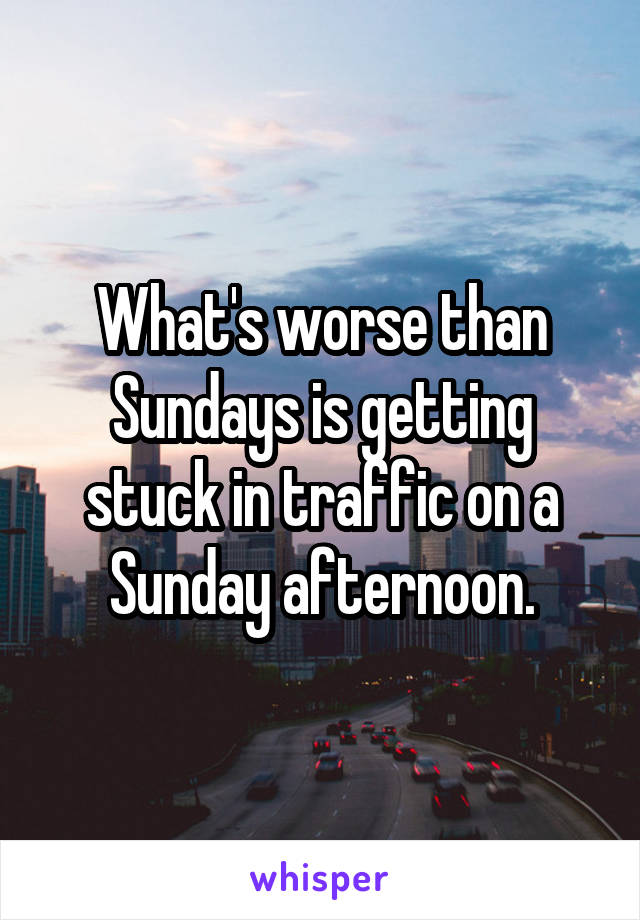 What's worse than Sundays is getting stuck in traffic on a Sunday afternoon.