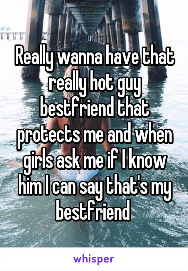 Really wanna have that really hot guy bestfriend that protects me and when girls ask me if I know him I can say that's my bestfriend 