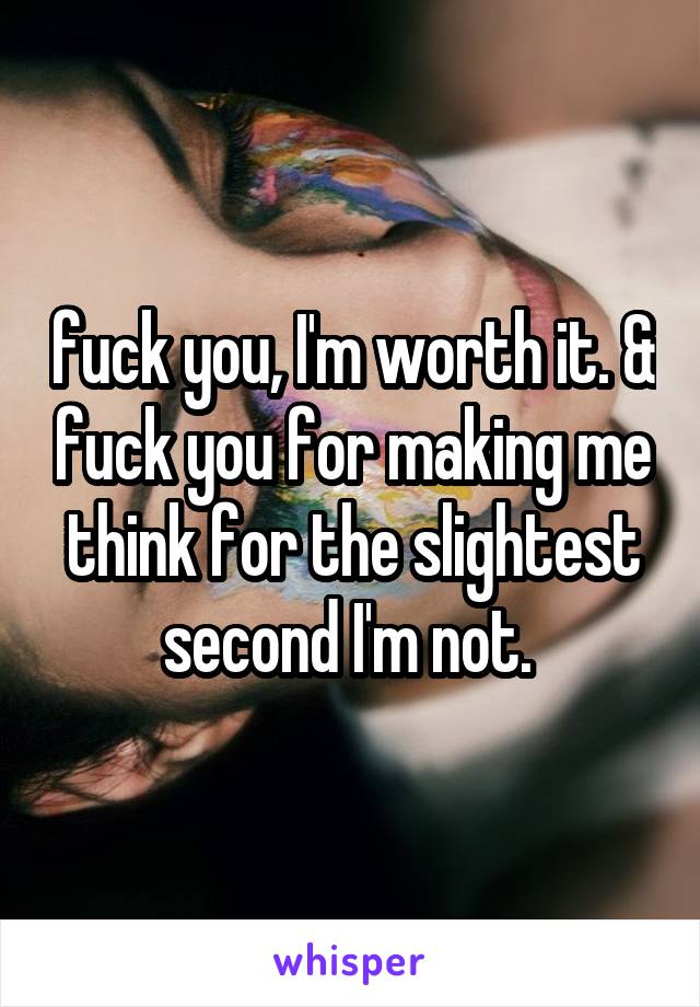 fuck you, I'm worth it. & fuck you for making me think for the slightest second I'm not. 