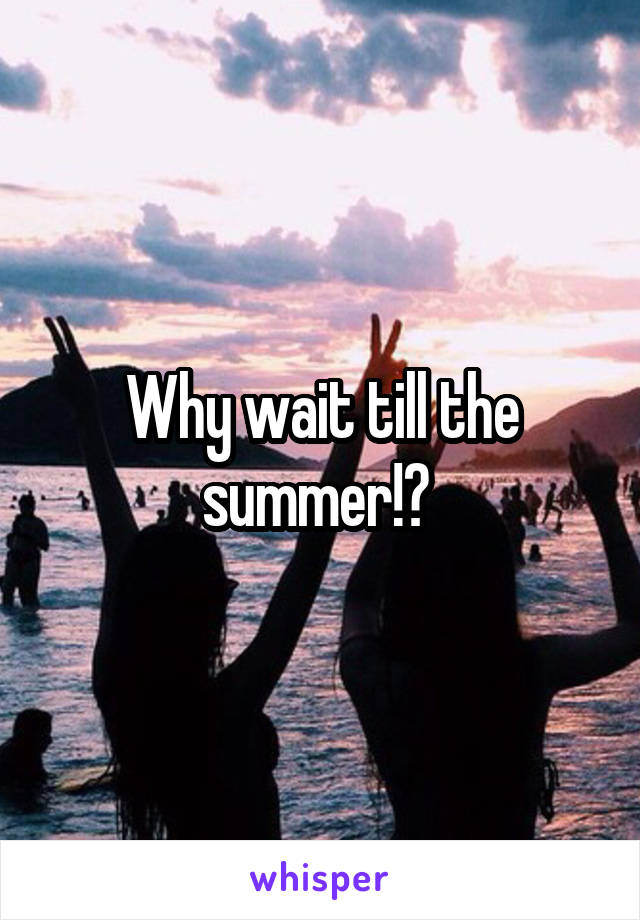 Why wait till the summer!? 