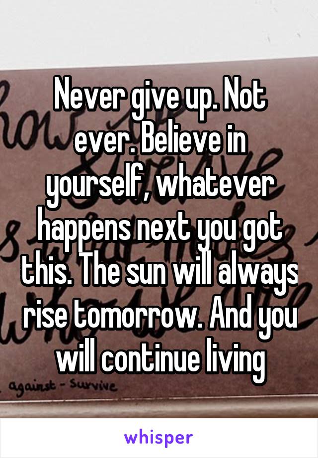 Never give up. Not ever. Believe in yourself, whatever happens next you got this. The sun will always rise tomorrow. And you will continue living