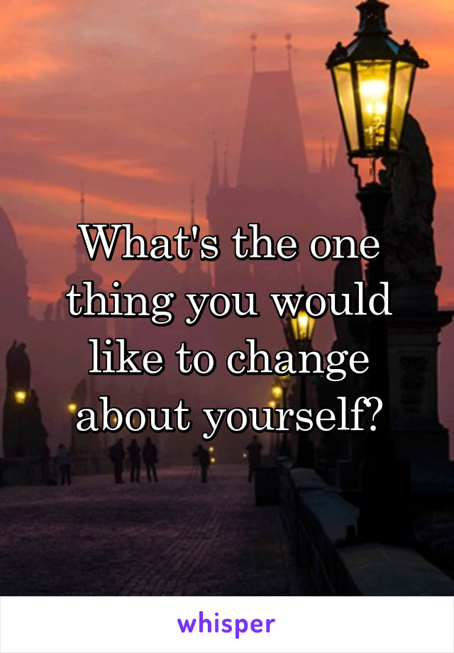 What's the one thing you would like to change about yourself?