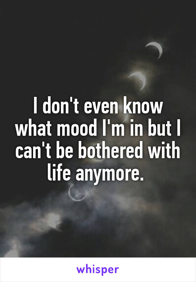 I don't even know what mood I'm in but I can't be bothered with life anymore. 