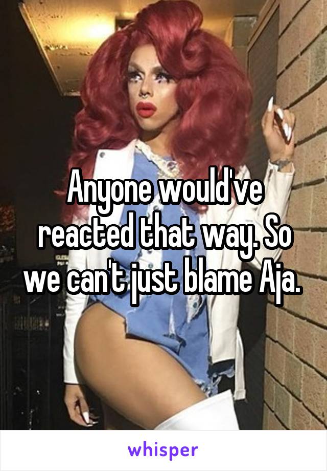 Anyone would've reacted that way. So we can't just blame Aja. 
