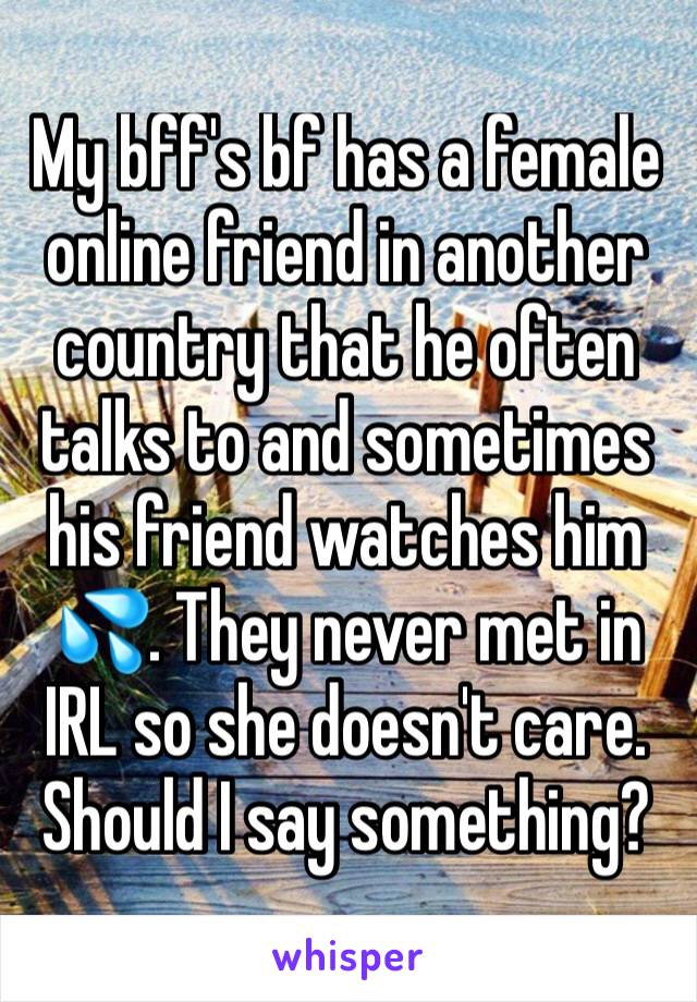 My bff's bf has a female online friend in another country that he often talks to and sometimes his friend watches him 💦. They never met in IRL so she doesn't care. Should I say something? 