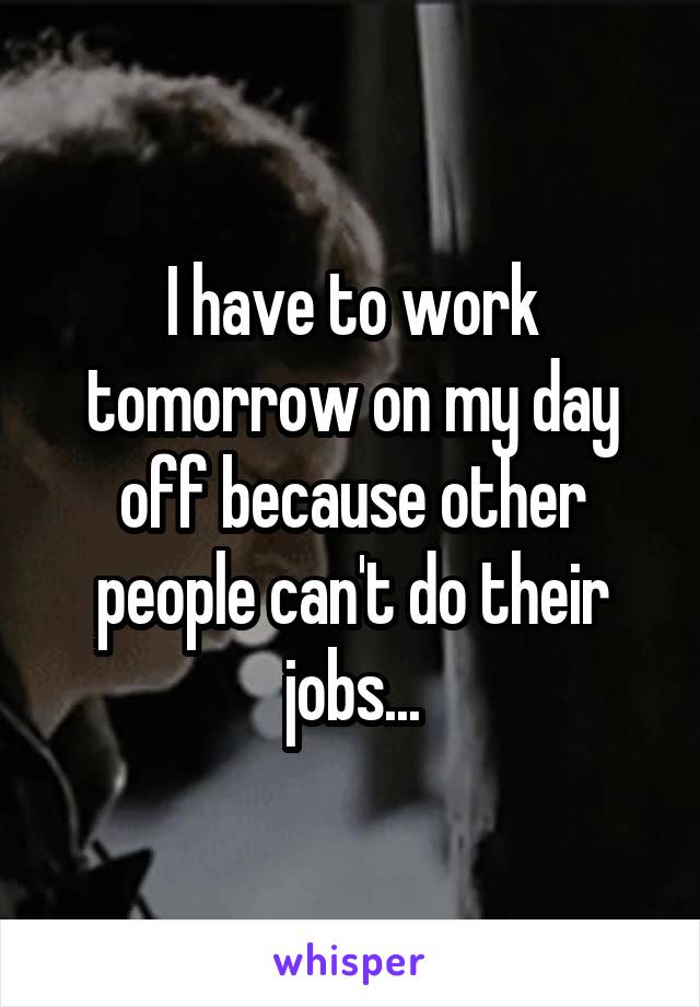 I have to work tomorrow on my day off because other people can't do their jobs...