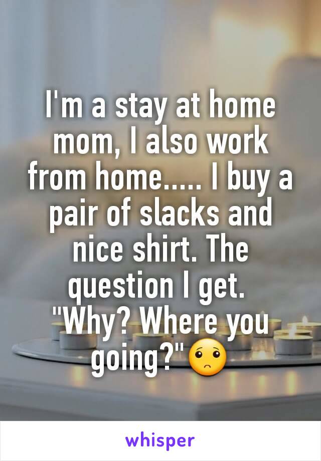 I'm a stay at home mom, I also work from home..... I buy a pair of slacks and nice shirt. The question I get. 
"Why? Where you going?"🙁