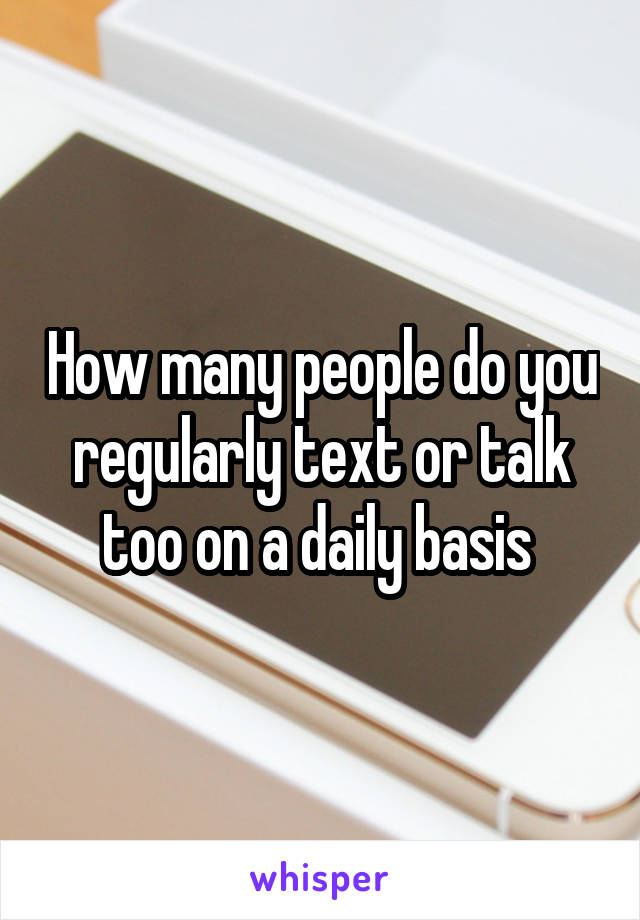 How many people do you regularly text or talk too on a daily basis 