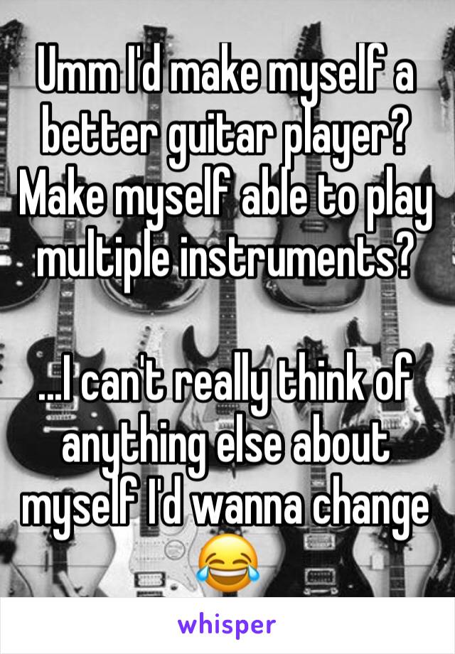 Umm I'd make myself a better guitar player? Make myself able to play multiple instruments?

...I can't really think of anything else about myself I'd wanna change 😂