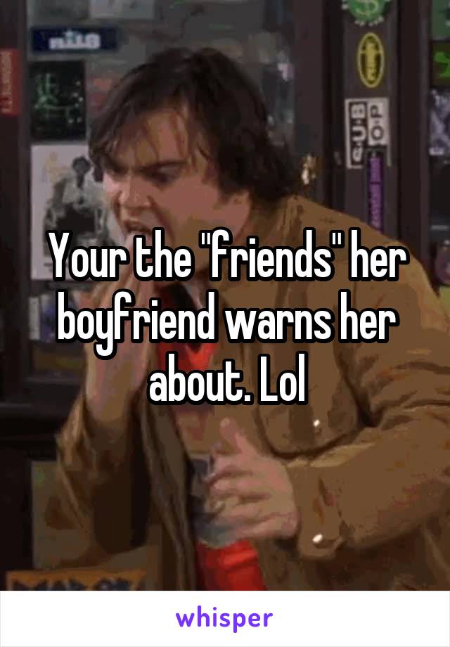 Your the "friends" her boyfriend warns her about. Lol