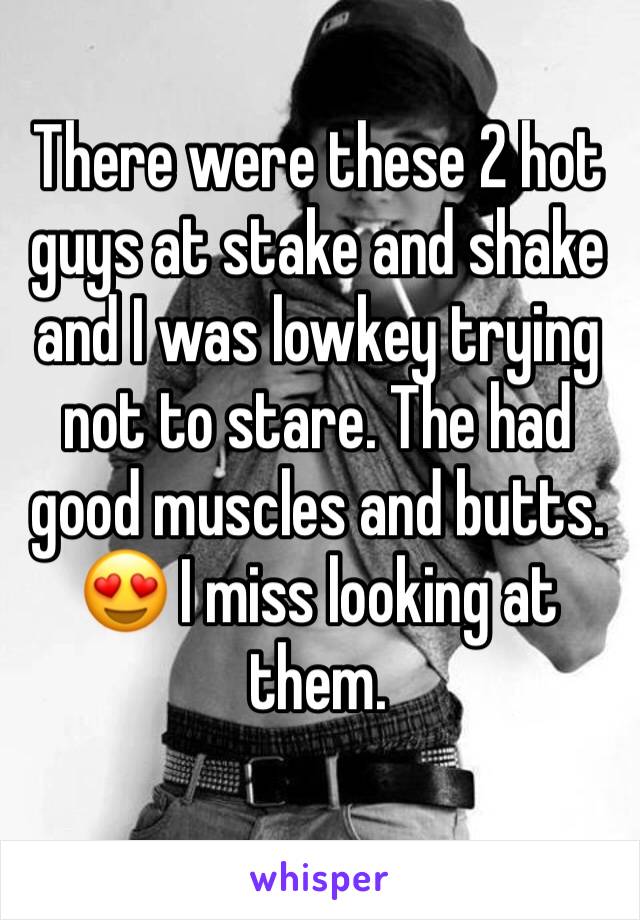 There were these 2 hot guys at stake and shake and I was lowkey trying not to stare. The had good muscles and butts. 😍 I miss looking at them.