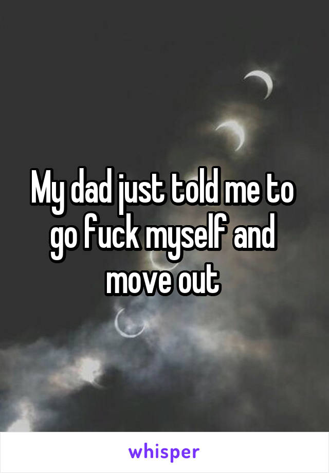 My dad just told me to 
go fuck myself and 
move out 