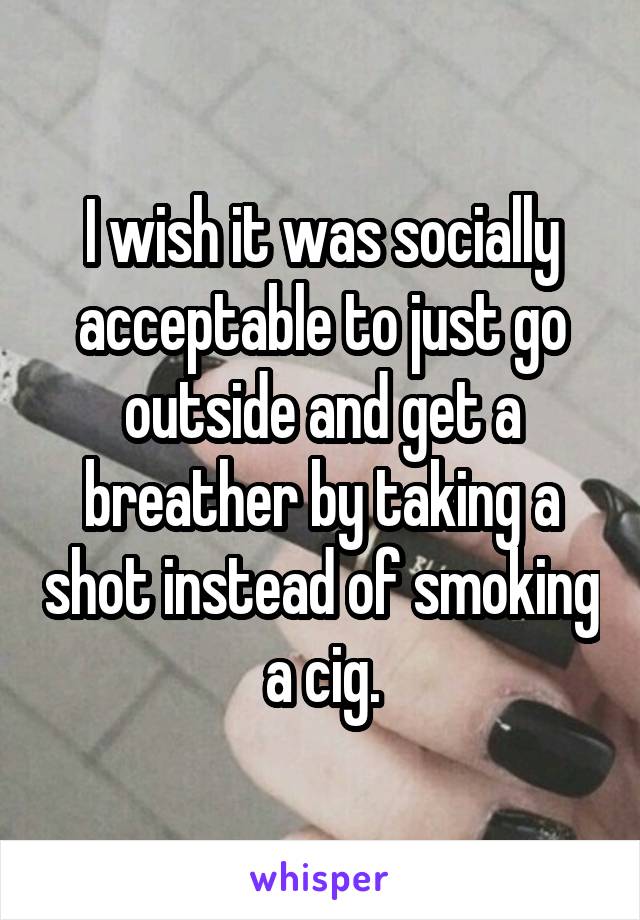 I wish it was socially acceptable to just go outside and get a breather by taking a shot instead of smoking a cig.