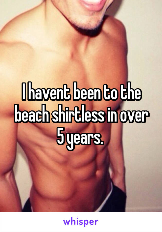 I havent been to the beach shirtless in over 5 years. 