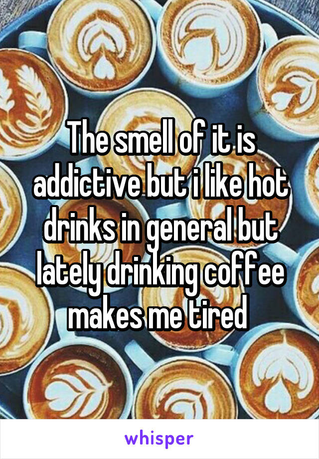 The smell of it is addictive but i like hot drinks in general but lately drinking coffee makes me tired 