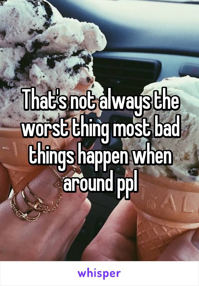 That's not always the worst thing most bad things happen when around ppl