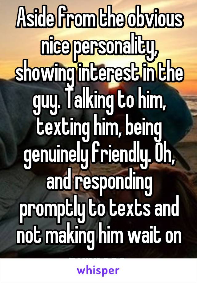 Aside from the obvious nice personality, showing interest in the guy. Talking to him, texting him, being genuinely friendly. Oh, and responding promptly to texts and not making him wait on purpose.